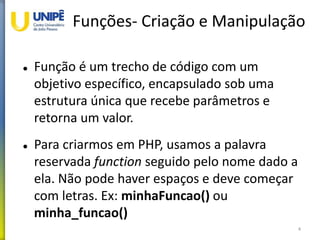 Funções- Criação e Manipulação
 Função é um trecho de código com um
objetivo específico, encapsulado sob uma
estrutura única que recebe parâmetros e
retorna um valor.
 Para criarmos em PHP, usamos a palavra
reservada function seguido pelo nome dado a
ela. Não pode haver espaços e deve começar
com letras. Ex: minhaFuncao() ou
minha_funcao()
4
 