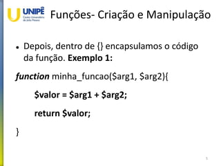 Funções- Criação e Manipulação
 Depois, dentro de {} encapsulamos o código
da função. Exemplo 1:
function minha_funcao($arg1, $arg2){
$valor = $arg1 + $arg2;
return $valor;
}
5
 
