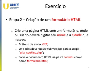 Exercício
• Etapa 2 – Criação de um formulário HTML
 Crie uma página HTML com um formulário, onde
o usuário deverá digitar seu nome e a cidade que
nasceu;
 Método de envio: GET;
 Os dados deverão ser submetidos para o script
“cria_cookies.php”;
 Salve o documento HTML na pasta cookies com o
nome formulario.html;
19
 