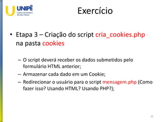 Exercício
• Etapa 3 – Criação do script cria_cookies.php
na pasta cookies
– O script deverá receber os dados submetidos pelo
formulário HTML anterior;
– Armazenar cada dado em um Cookie;
– Redirecionar o usuário para o script mensagem.php (Como
fazer isso? Usando HTML? Usando PHP?);
20
 