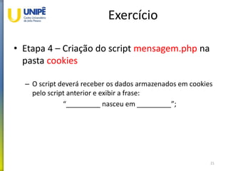 Exercício
• Etapa 4 – Criação do script mensagem.php na
pasta cookies
– O script deverá receber os dados armazenados em cookies
pelo script anterior e exibir a frase:
“_________ nasceu em _________”;
21
 
