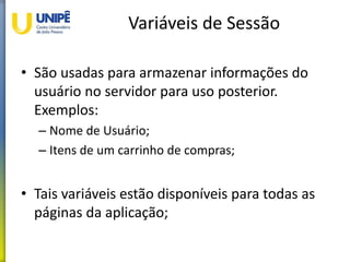 Variáveis de Sessão
• São usadas para armazenar informações do
usuário no servidor para uso posterior.
Exemplos:
– Nome de Usuário;
– Itens de um carrinho de compras;
• Tais variáveis estão disponíveis para todas as
páginas da aplicação;
 