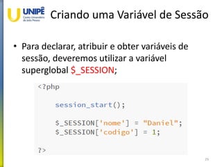 Criando uma Variável de Sessão
• Para declarar, atribuir e obter variáveis de
sessão, deveremos utilizar a variável
superglobal $_SESSION;
29
 