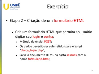 Exercício
• Etapa 2 – Criação de um formulário HTML
 Crie um formulário HTML que permita ao usuário
digitar seu login e senha;
 Método de envio: POST;
 Os dados deverão ser submetidos para o script
“checa_login.php”;
 Salve o documento HTML na pasta sessoes com o
nome formulario.html;
34
 
