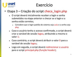Exercício
• Etapa 3 – Criação do script checa_login.php
 O script deverá inicialmente receber o login e senha
submetidos na etapa anterior e checar se o login e a
senha estão corretos;
 Considere que o login padrão do sistema seja aula e a senha seja
php;
 Caso o usuário tenha o acesso confirmado, o script deverá
criar a variável de sessão logou, atribuindo a mesma o
valor 1;
 Caso contrário, o script deverá atribuir o valor 0 para a
variável de sessão logou;
 Logo em seguida, o script deverá redirecionar o usuário
para o script principal.php (função header);
35
 