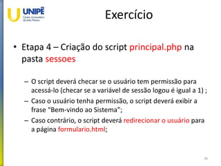 Exercício
• Etapa 4 – Criação do script principal.php na
pasta sessoes
– O script deverá checar se o usuário tem permissão para
acessá-lo (checar se a variável de sessão logou é igual a 1) ;
– Caso o usuário tenha permissão, o script deverá exibir a
frase “Bem-vindo ao Sistema”;
– Caso contrário, o script deverá redirecionar o usuário para
a página formulario.html;
36
 