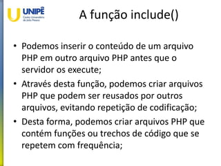 A função include()
• Podemos inserir o conteúdo de um arquivo
PHP em outro arquivo PHP antes que o
servidor os execute;
• Através desta função, podemos criar arquivos
PHP que podem ser reusados por outros
arquivos, evitando repetição de codificação;
• Desta forma, podemos criar arquivos PHP que
contém funções ou trechos de código que se
repetem com frequência;
 