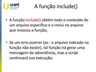 A função include()
• A função include() obtém todo o conteúdo de
um arquivo específico e o inclui no arquivo
que invocou a função;
• Se um erro ocorrer (ex.: o arquivo indicado na
função não existir), tal função irá gerar uma
mensagem de advertência, mas o script
continuará sua execução;
 