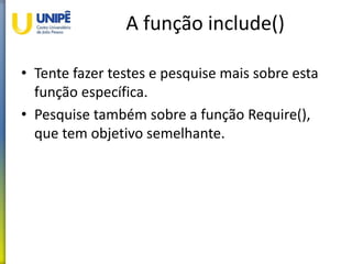 A função include()
• Tente fazer testes e pesquise mais sobre esta
função específica.
• Pesquise também sobre a função Require(),
que tem objetivo semelhante.
 