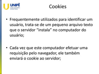 Cookies
• Frequentemente utilizados para identificar um
usuário, trata-se de um pequeno arquivo texto
que o servidor “instala” no computador do
usuário;
• Cada vez que este computador efetuar uma
requisição pelo navegador, ele também
enviará o cookie ao servidor;
 