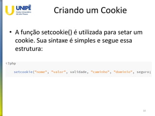 Criando um Cookie
• A função setcookie() é utilizada para setar um
cookie. Sua sintaxe é simples e segue essa
estrutura:
10
 