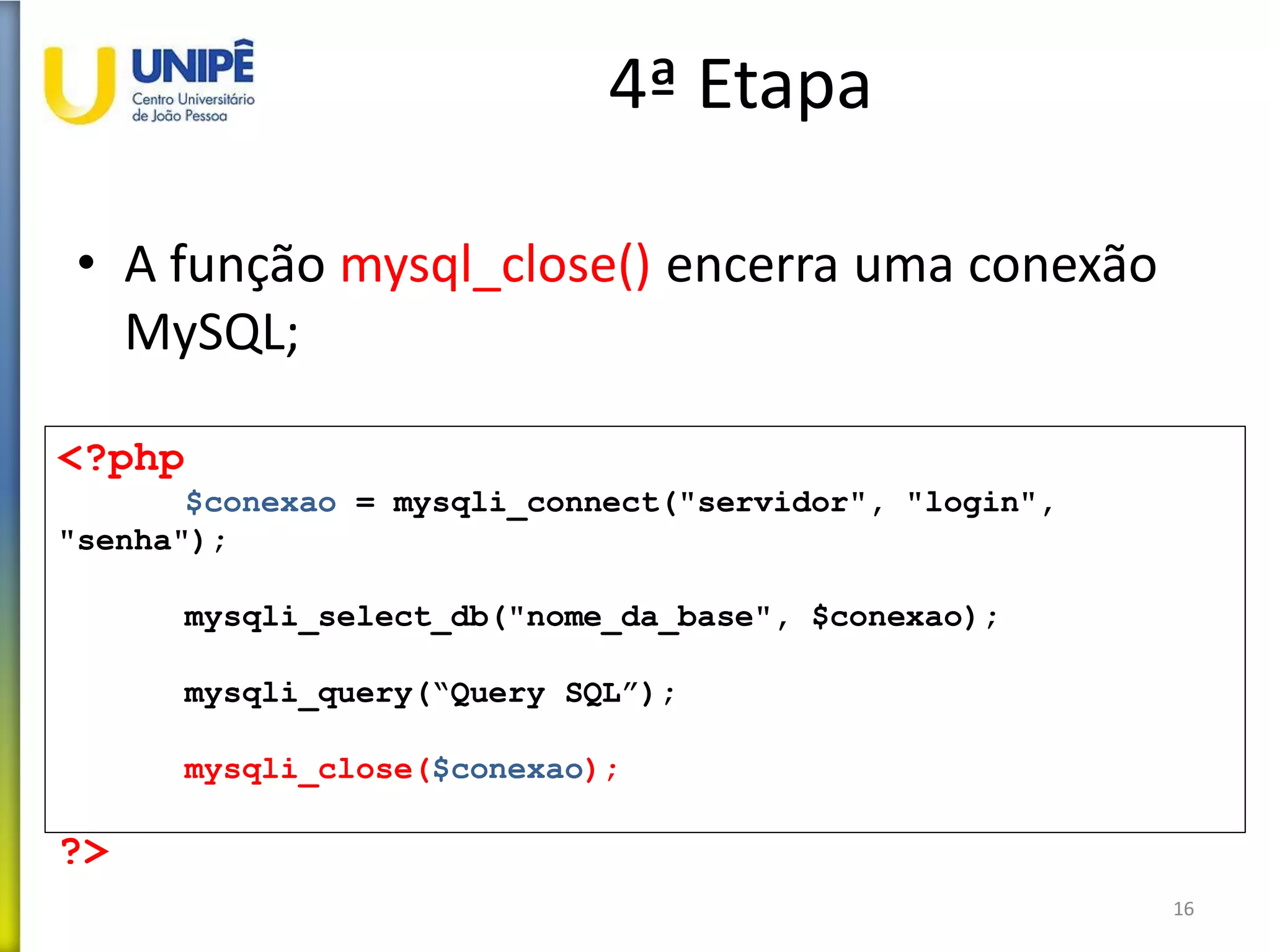 4ª Etapa
• A função mysql_close() encerra uma conexão
MySQL;
16
<?php
$conexao = mysqli_connect("servidor", "login",
"senha");
mysqli_select_db("nome_da_base", $conexao);
mysqli_query(“Query SQL”);
mysqli_close($conexao);
?>
 