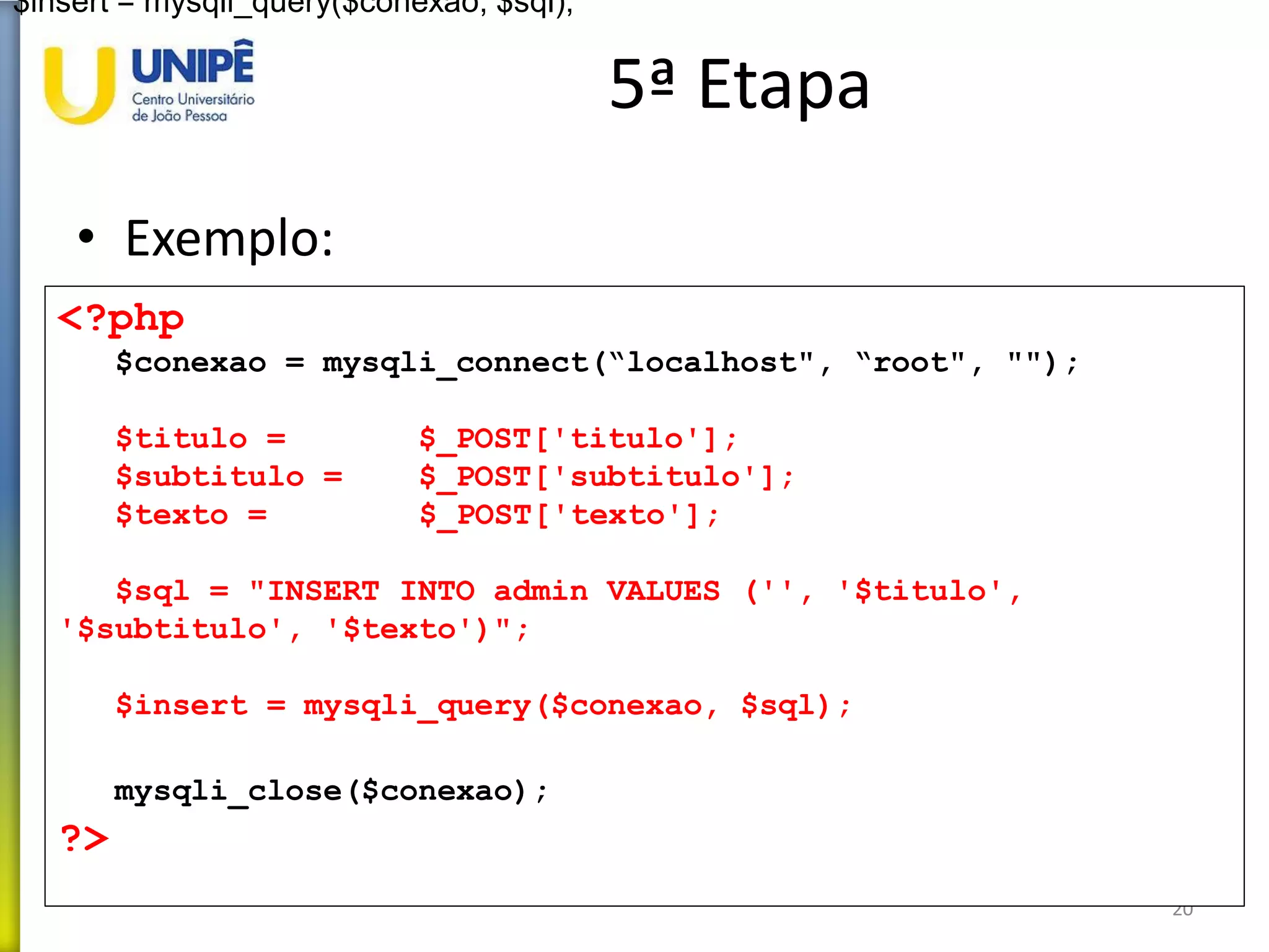 5ª Etapa
• Exemplo:
20
<?php
$conexao = mysqli_connect(“localhost", “root", "");
$titulo = $_POST['titulo'];
$subtitulo = $_POST['subtitulo'];
$texto = $_POST['texto'];
$sql = "INSERT INTO admin VALUES ('', '$titulo',
'$subtitulo', '$texto')";
$insert = mysqli_query($conexao, $sql);
mysqli_close($conexao);
?>
$insert = mysqli_query($conexao, $sql);
 