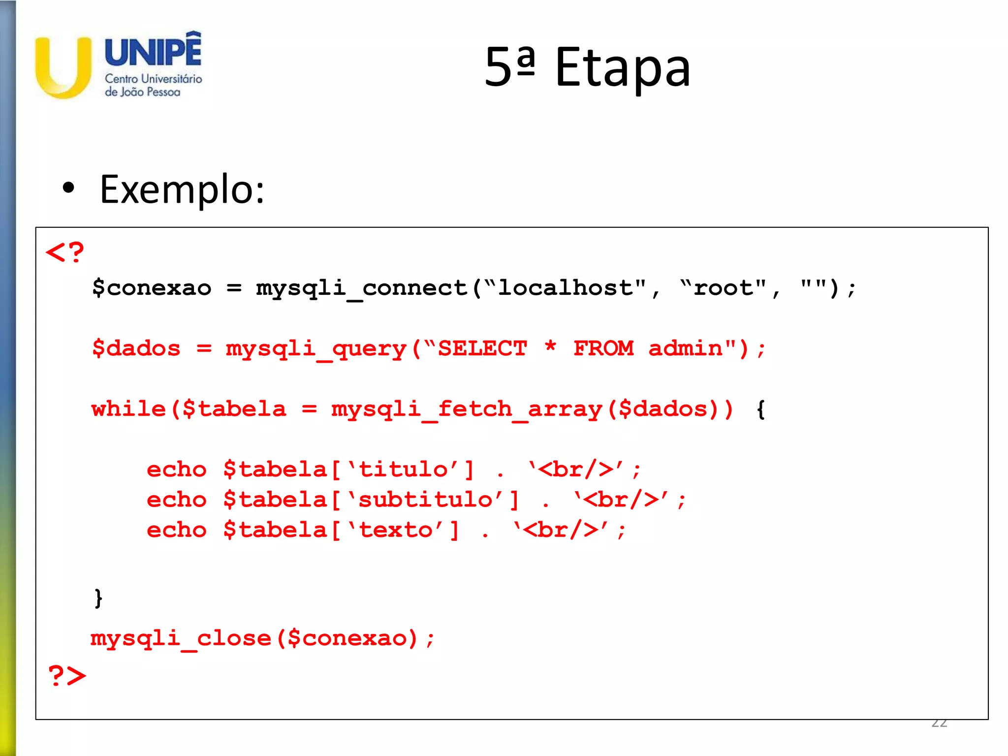 5ª Etapa
• Exemplo:
22
<?
$conexao = mysqli_connect(“localhost", “root", "");
$dados = mysqli_query(“SELECT * FROM admin");
while($tabela = mysqli_fetch_array($dados)) {
echo $tabela[‘titulo’] . ‘<br/>’;
echo $tabela[‘subtitulo’] . ‘<br/>’;
echo $tabela[‘texto’] . ‘<br/>’;
}
mysqli_close($conexao);
?>
 