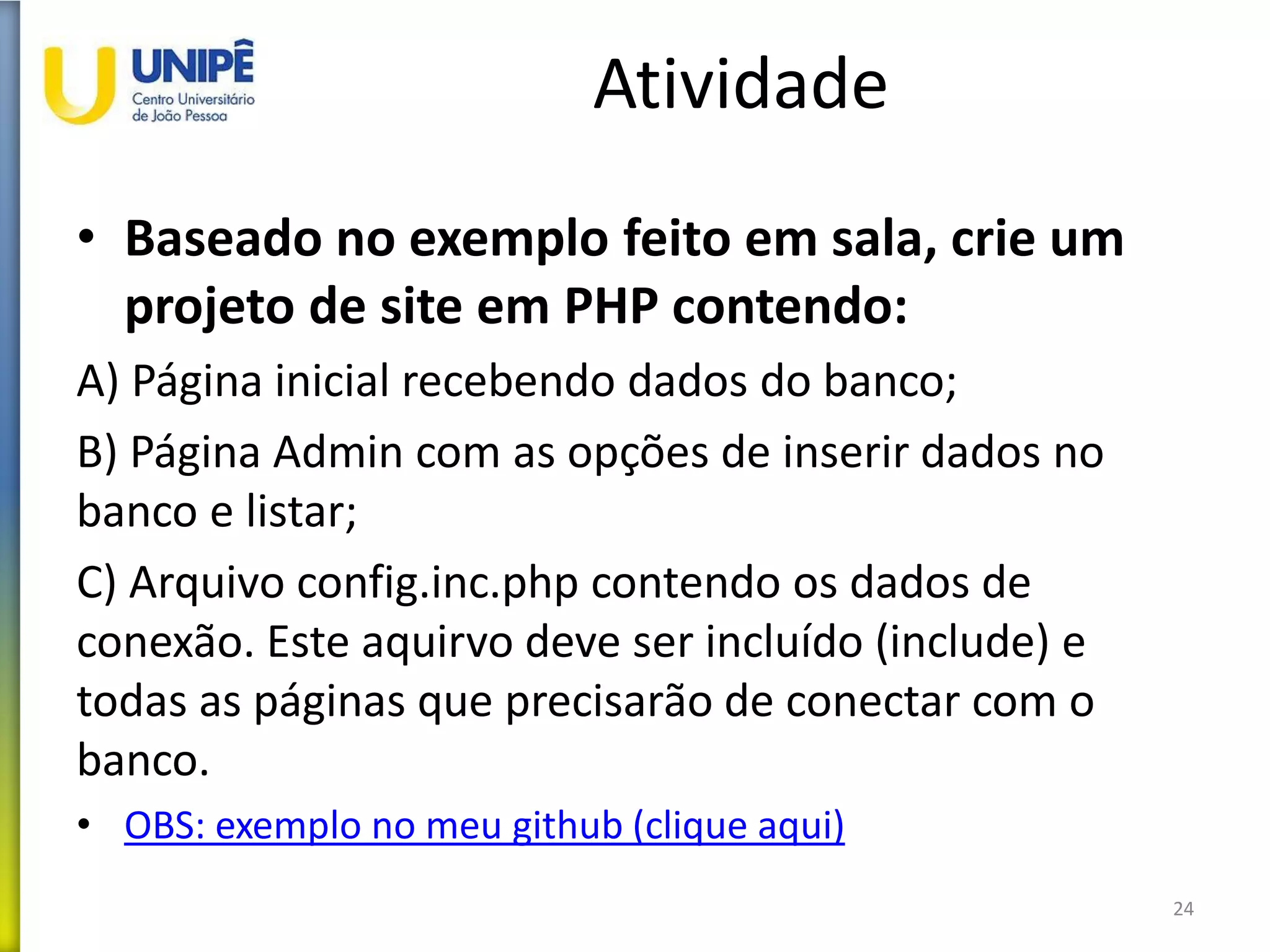Atividade
• Baseado no exemplo feito em sala, crie um
projeto de site em PHP contendo:
A) Página inicial recebendo dados do banco;
B) Página Admin com as opções de inserir dados no
banco e listar;
C) Arquivo config.inc.php contendo os dados de
conexão. Este aquirvo deve ser incluído (include) e
todas as páginas que precisarão de conectar com o
banco.
• OBS: exemplo no meu github (clique aqui)
24
 