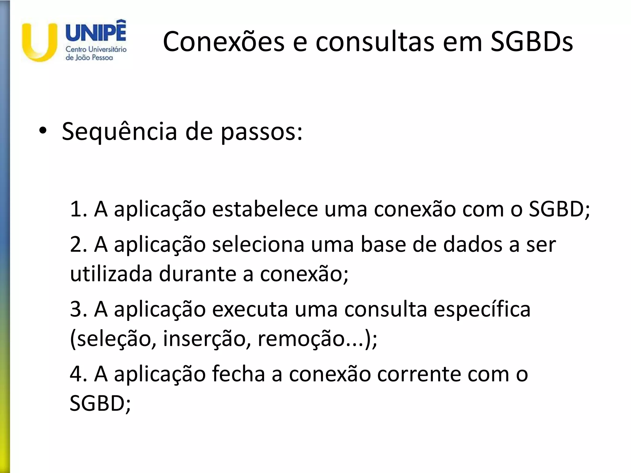 Conexões e consultas em SGBDs
• Sequência de passos:
1. A aplicação estabelece uma conexão com o SGBD;
2. A aplicação seleciona uma base de dados a ser
utilizada durante a conexão;
3. A aplicação executa uma consulta específica
(seleção, inserção, remoção...);
4. A aplicação fecha a conexão corrente com o
SGBD;
 