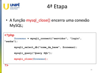 4ª Etapa
• A função mysql_close() encerra uma conexão
MySQL;
16
<?php
$conexao = mysqli_connect("servidor", "login",
"senha");
mysqli_select_db("nome_da_base", $conexao);
mysqli_query(“Query SQL”);
mysqli_close($conexao);
?>
 