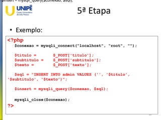 5ª Etapa
• Exemplo:
20
<?php
$conexao = mysqli_connect(“localhost", “root", "");
$titulo = $_POST['titulo'];
$subtitulo = $_POST['subtitulo'];
$texto = $_POST['texto'];
$sql = "INSERT INTO admin VALUES ('', '$titulo',
'$subtitulo', '$texto')";
$insert = mysqli_query($conexao, $sql);
mysqli_close($conexao);
?>
$insert = mysqli_query($conexao, $sql);
 