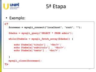 5ª Etapa
• Exemplo:
22
<?
$conexao = mysqli_connect(“localhost", “root", "");
$dados = mysqli_query(“SELECT * FROM admin");
while($tabela = mysqli_fetch_array($dados)) {
echo $tabela[‘titulo’] . ‘<br/>’;
echo $tabela[‘subtitulo’] . ‘<br/>’;
echo $tabela[‘texto’] . ‘<br/>’;
}
mysqli_close($conexao);
?>
 