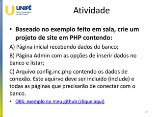 Atividade
• Baseado no exemplo feito em sala, crie um
projeto de site em PHP contendo:
A) Página inicial recebendo dados do banco;
B) Página Admin com as opções de inserir dados no
banco e listar;
C) Arquivo config.inc.php contendo os dados de
conexão. Este aquirvo deve ser incluído (include) e
todas as páginas que precisarão de conectar com o
banco.
• OBS: exemplo no meu github (clique aqui)
24
 
