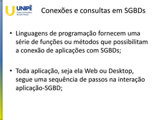 Conexões e consultas em SGBDs
• Linguagens de programação fornecem uma
série de funções ou métodos que possibilitam
a conexão de aplicações com SGBDs;
• Toda aplicação, seja ela Web ou Desktop,
segue uma sequência de passos na interação
aplicação-SGBD;
 