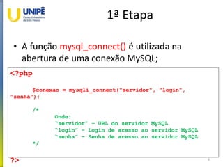 1ª Etapa
• A função mysql_connect() é utilizada na
abertura de uma conexão MySQL;
6
<?php
$conexao = mysqli_connect("servidor", "login",
"senha");
/*
Onde:
“servidor” – URL do servidor MySQL
“login” – Login de acesso ao servidor MySQL
“senha” – Senha de acesso ao servidor MySQL
*/
?>
 