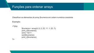 Funções para ordenar arrays
Classificar os elementos do array $numeros em ordem numérica crescente
Exemplo:
<?php
$numeros = array(4, 6, 2, 22, 11, 1, 22, 7);
print_r($numeros);
echo “<br/>”;
sort($numeros);
print_r($numeros);
?>
 