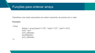 Funções para ordenar arrays
Classificar uma matriz associativa em ordem crescente, de acordo com o valor
Exemplo:
<?php
$idade = array("pedro"=>"35", "João"=>"37", "Joel"=>"43");
echo “<br/>
print_r($idade);
asort($idade);
print_r($idade);
?>
 