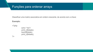 Funções para ordenar arrays
Classificar uma matriz associativa em ordem crescente, de acordo com a chave
Exemplo:
<?php
echo “<br/>
print_r($idade);
ksort($idade);
print_r($idade);
?>
 