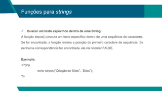 Funções para strings
 Buscar um texto específico dentro de uma String
A função strpos() procura um texto específico dentro de uma sequência de caracteres.
Se for encontrada, a função retorna a posição do primeiro caractere da sequência. Se
nenhuma correspondência for encontrada, ele irá retornar FALSE.
Exemplo:
<?php
echo strpos("Criação de Sites", “Sites”);
?>
 