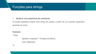 Funções para strings
 Quebrar uma sequencia de caracteres
A função explode() quebra uma string em partes, a partir de um caracter específico,
gerando um array.
Exemplo:
<?php
$partes= explode(" ","Criação de Sites");
print_r($partes);
?>
 