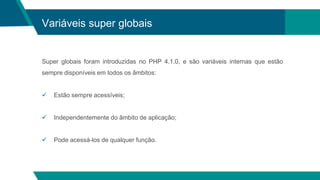 Variáveis super globais
Super globais foram introduzidas no PHP 4.1.0, e são variáveis ​​internas que estão
sempre disponíveis em todos os âmbitos:
 Estão sempre acessíveis;
 Independentemente do âmbito de aplicação;
 Pode acessá-los de qualquer função.
 