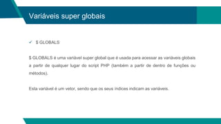 Variáveis super globais
 $ GLOBALS
$ GLOBALS é uma variável super global que é usada para acessar as variáveis ​​globais
a partir de qualquer lugar do script PHP (também a partir de dentro de funções ou
métodos).
Esta variável é um vetor, sendo que os seus índices indicam as variáveis.
 