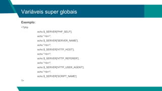 Variáveis super globais
Exemplo:
<?php
echo $_SERVER['PHP_SELF'];
echo "<br>";
echo $_SERVER['SERVER_NAME'];
echo "<br>";
echo $_SERVER['HTTP_HOST'];
echo "<br>";
echo $_SERVER['HTTP_REFERER'];
echo "<br>";
echo $_SERVER['HTTP_USER_AGENT'];
echo "<br>";
echo $_SERVER['SCRIPT_NAME'];
?>
 