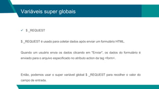 Variáveis super globais
 $ _REQUEST
$ _REQUEST é usado para coletar dados após enviar um formulário HTML.
Quando um usuário envia os dados clicando em "Enviar", os dados do formulário é
enviado para o arquivo especificado no atributo action da tag <form>.
Então, podemos usar o super variável global $ _REQUEST para recolher o valor do
campo de entrada.
 