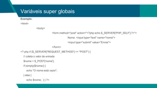 Variáveis super globais
Exemplo:
<html>
<body>
<form method="post" action="<?php echo $_SERVER['PHP_SELF'];?>">
Nome: <input type="text" name="nome">
<input type="submit" value=”Enviar”>
</form>
<? php if ($_SERVER["REQUEST_METHOD"] == "POST") {
// coleta o valor de entrada
$nome = $_POST['nome'];
if (empty($nome)) {
echo "O nome está vazio";
} else {
echo $nome; } } ?>
 
