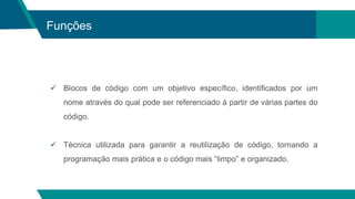 Funções
 Blocos de código com um objetivo específico, identificados por um
nome através do qual pode ser referenciado á partir de várias partes do
código.
 Técnica utilizada para garantir a reutilização de código, tornando a
programação mais prática e o código mais “limpo” e organizado.
 