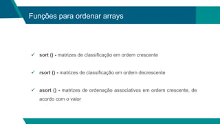 Funções para ordenar arrays
 sort () - matrizes de classificação em ordem crescente
 rsort () - matrizes de classificação em ordem decrescente
 asort () - matrizes de ordenação associativos em ordem crescente, de
acordo com o valor
 