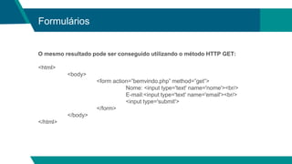 Formulários
O mesmo resultado pode ser conseguido utilizando o método HTTP GET:
<html>
<body>
<form action=”bemvindo.php” method=”get”>
Nome: <input type='text' name='nome'><br/>
E-mail:<input type='text' name='email'><br/>
<input type='submit'>
</form>
</body>
</html>
 