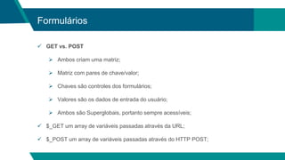 Formulários
 GET vs. POST
 Ambos criam uma matriz;
 Matriz com pares de chave/valor;
 Chaves são controles dos formulários;
 Valores são os dados de entrada do usuário;
 Ambos são Superglobais, portanto sempre acessíveis;
 $_GET um array de variáveis passadas através da URL;
 $_POST um array de variáveis passadas através do HTTP POST;
 