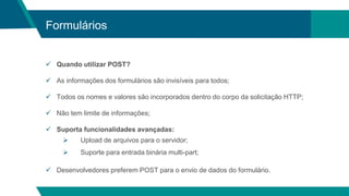 Formulários
 Quando utilizar POST?
 As informações dos formulários são invisíveis para todos;
 Todos os nomes e valores são incorporados dentro do corpo da solicitação HTTP;
 Não tem limite de informações;
 Suporta funcionalidades avançadas:
 Upload de arquivos para o servidor;
 Suporte para entrada binária multi-part;
 Desenvolvedores preferem POST para o envio de dados do formulário.
 