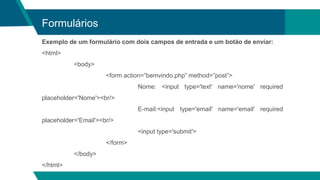 Formulários
Exemplo de um formulário com dois campos de entrada e um botão de enviar:
<html>
<body>
<form action=”bemvindo.php” method=”post”>
Nome: <input type='text' name='nome' required
placeholder='Nome'><br/>
E-mail:<input type='email' name='email' required
placeholder='Email'><br/>
<input type='submit'>
</form>
</body>
</html>
 