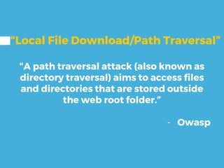 “Local File Download/Path Traversal”
“A path traversal attack (also known as
directory traversal) aims to access files
and directories that are stored outside
the web root folder.”
- Owasp
 