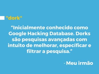 "dork"
“Inicialmente conhecido como
Google Hacking Database. Dorks
são pesquisas avançadas com
intuito de melhorar, específicar e
filtrar a pesquisa.”
-Meu irmão
 
