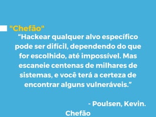 "Chefão"
“Hackear qualquer alvo específico
pode ser difícil, dependendo do que
for escolhido, até impossível. Mas
escaneie centenas de milhares de
sistemas, e você terá a certeza de
encontrar alguns vulneráveis.”
- Poulsen, Kevin.
Chefão
 