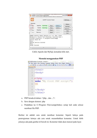 Ceklis Apache dan MySql, kemudian klik start.
Memulai menggunakan PHP
a. PHP berada di dalam <?php... dan ...?>
b. Save dengan ekstensi .php
c. Pindahkan ke C:Program Filesxampphtdocs setiap kali anda selesai
membuat file PHP.
Berikut ini adalah cara untuk membuat komentar. Seperti halnya pada
pemrograman lainnya ada cara untuk menambahkan komentar. Untuk lebih
jelasnya ada pada gambar di bawah ini. Komentar tidak akan muncul pada layar.
 