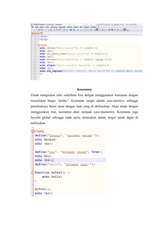 Konstanta
Untuk mengisikan nilai sederhana bisa dengan menggunakan konstanta dengan
menuliskan fungsi “define”. Konstanta sangat adalah case-sensitive sehingga
penulisannya harus sama dengan kata yang di definisikan. Akan tetapi dengan
menggunakan true, konstanta akan menjadi case-insensitive. Konstanta juga
bersifat global sehingga tidak perlu dimasukan dalam fungsi untuk dapat di
definisikan.
 