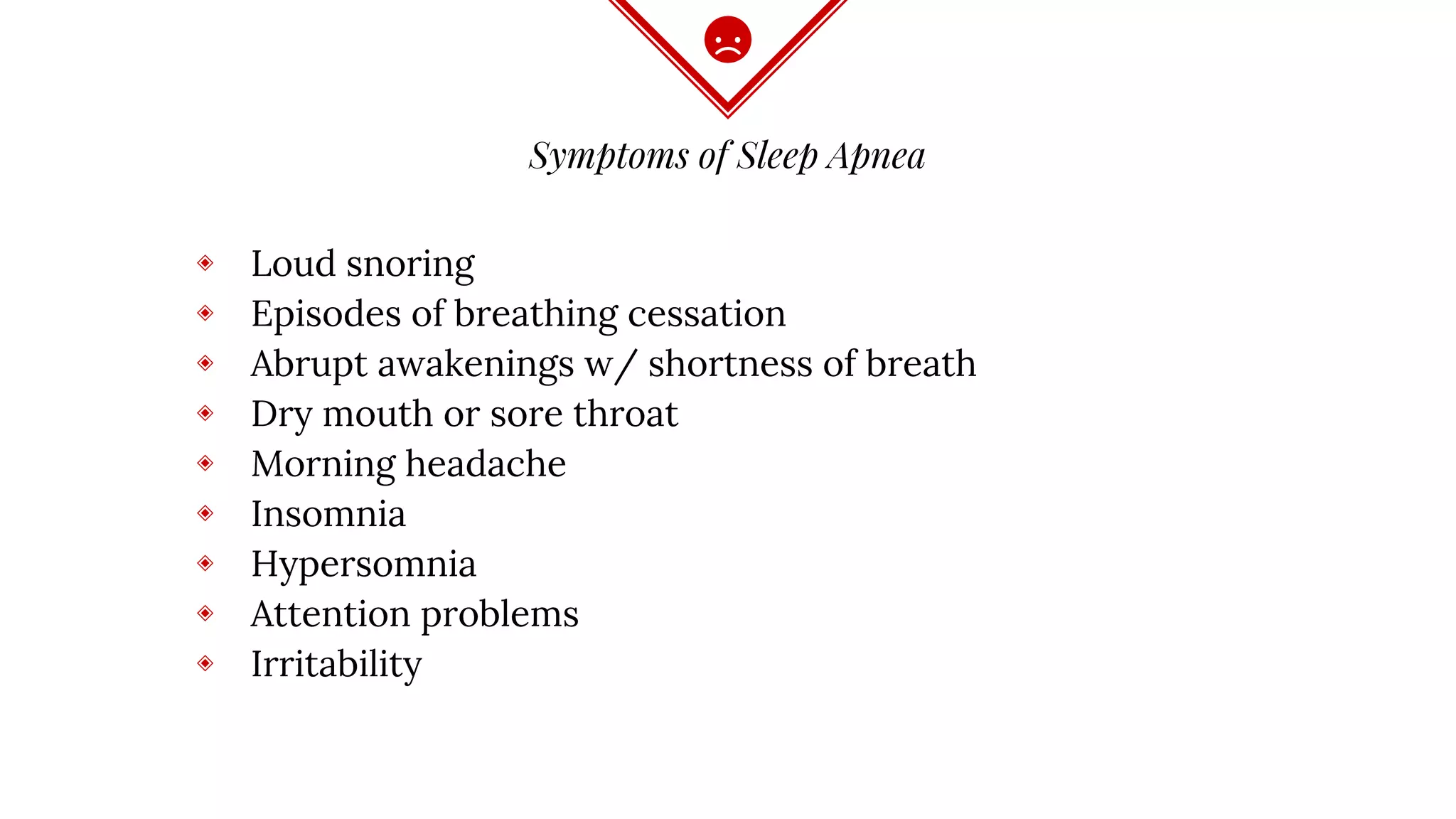 Symptoms of Sleep Apnea
◈ Loud snoring
◈ Episodes of breathing cessation
◈ Abrupt awakenings w/ shortness of breath
◈ Dry mouth or sore throat
◈ Morning headache
◈ Insomnia
◈ Hypersomnia
◈ Attention problems
◈ Irritability
 