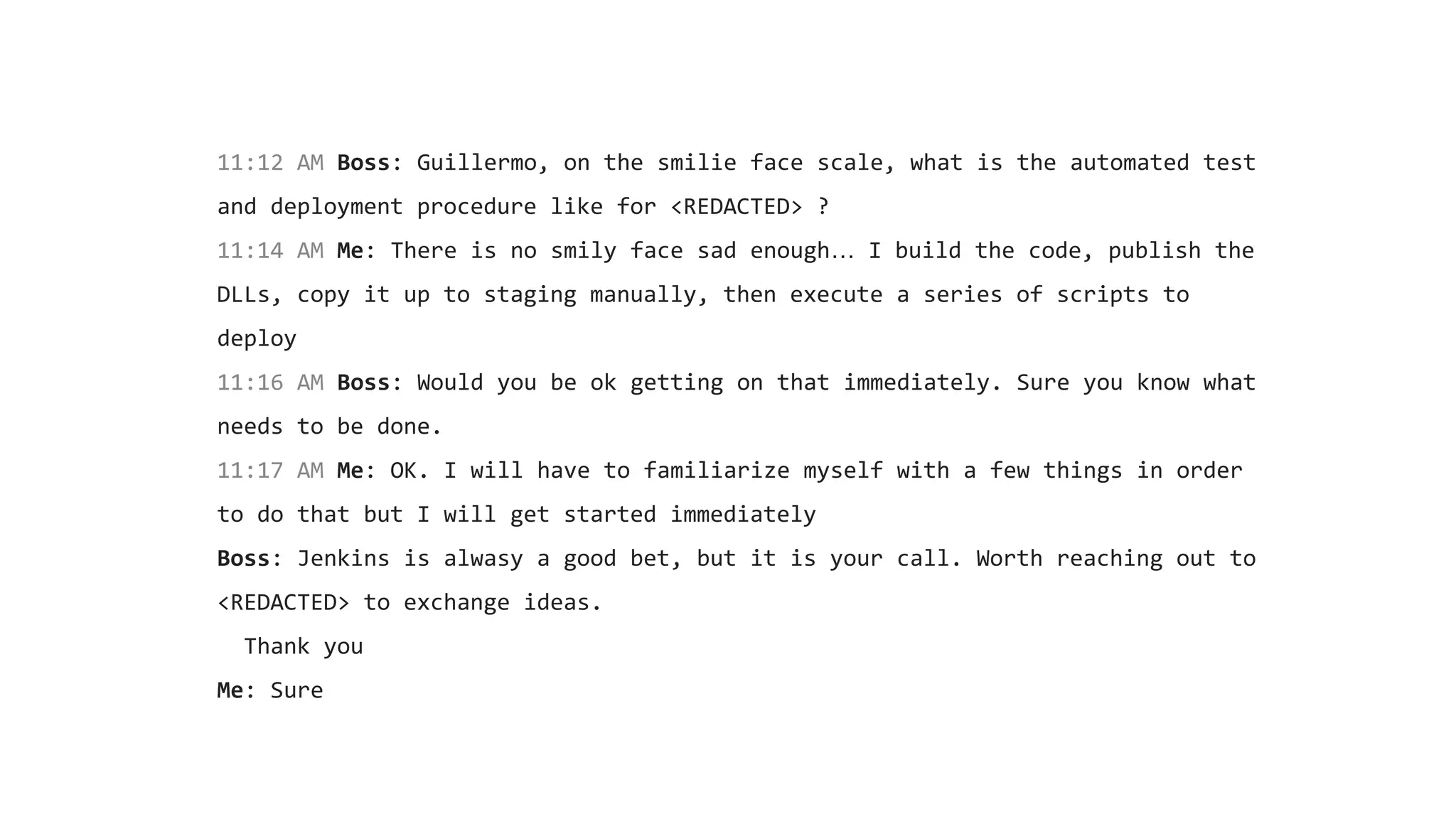 11:12 AM Boss: Guillermo, on the smilie face scale, what is the automated test
and deployment procedure like for <REDACTED> ?
11:14 AM Me: There is no smily face sad enough… I build the code, publish the
DLLs, copy it up to staging manually, then execute a series of scripts to
deploy
11:16 AM Boss: Would you be ok getting on that immediately. Sure you know what
needs to be done.
11:17 AM Me: OK. I will have to familiarize myself with a few things in order
to do that but I will get started immediately
Boss: Jenkins is alwasy a good bet, but it is your call. Worth reaching out to
<REDACTED> to exchange ideas.
Thank you
Me: Sure
 