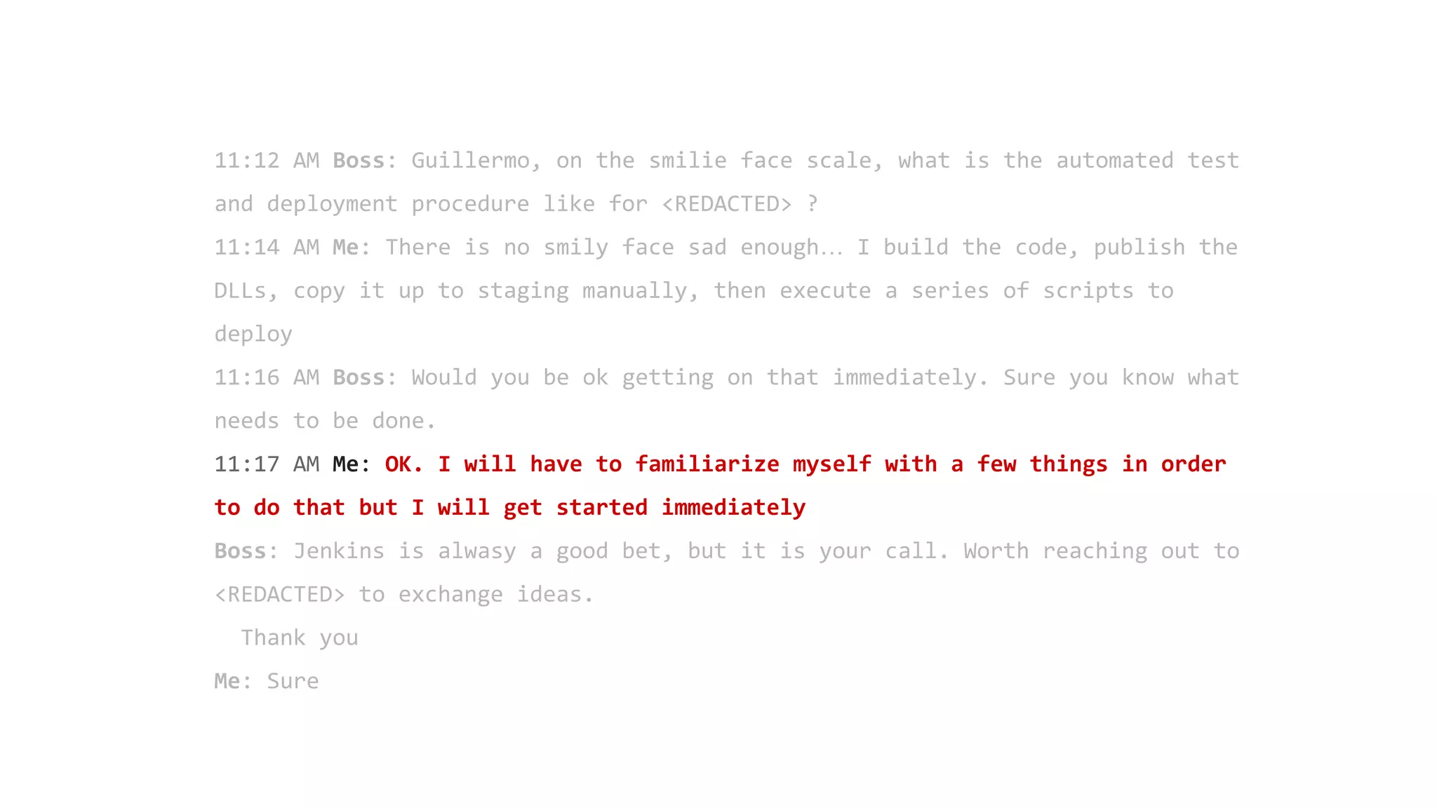 11:12 AM Boss: Guillermo, on the smilie face scale, what is the automated test
and deployment procedure like for <REDACTED> ?
11:14 AM Me: There is no smily face sad enough… I build the code, publish the
DLLs, copy it up to staging manually, then execute a series of scripts to
deploy
11:16 AM Boss: Would you be ok getting on that immediately. Sure you know what
needs to be done.
11:17 AM Me: OK. I will have to familiarize myself with a few things in order
to do that but I will get started immediately
Boss: Jenkins is alwasy a good bet, but it is your call. Worth reaching out to
<REDACTED> to exchange ideas.
Thank you
Me: Sure
 